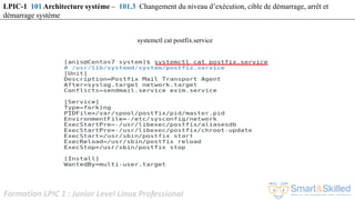 Formation LPIC 1 : Junior Level Linux Professional
LPIC-1 101 Architecture système – 101.3 Changement du niveau d’exécution, cible de démarrage, arrêt et
démarrage système
systemctl cat postfix.service
 
