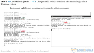Formation LPIC 1 : Junior Level Linux Professional
La commande wall : Envoyez un message aux terminaux des utilisateurs connectés.
LPIC-1 101 Architecture système – 101.3 Changement du niveau d’exécution, cible de démarrage, arrêt et
démarrage système
 
