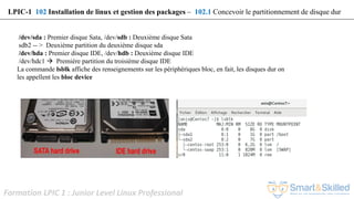 Formation LPIC 1 : Junior Level Linux Professional
/dev/sda : Premier disque Sata, /dev/sdb : Deuxième disque Sata
sdb2 -- > Deuxième partition du deuxième disque sda
/dev/hda : Premier disque IDE, /dev/hdb : Deuxième disque IDE
/dev/hdc1  Première partition du troisième disque IDE
La commande lsblk affiche des renseignements sur les périphériques bloc, en fait, les disques dur on
les appellent les bloc device
LPIC-1 102 Installation de linux et gestion des packages – 102.1 Concevoir le partitionnement de disque dur
 