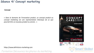 Formation Découvrez les phares du marketing
Séance 4/ Concept marketing
« Dans le domaine de l’innovation produit, un concept produit ou
concept marketing est une représentation théorique de ce que
pourrait être un nouveau produit ou service . »
https://www.definitions-marketing.com
Concept
 