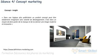 Formation Découvrez les phares du marketing
Séance 4/ Concept marketing
« Dans une logique plus publicitaire un produit concept peut être
totalement imaginaire sans volonté de développement. C’est alors un
moyen de faire parler de la marque et de lui donner une image moderne
et innovante.»
https://www.definitions-marketing.com
Concept – insight
 
