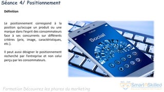 Formation Découvrez les phares du marketing
Séance 4/ Positionnement
Définition
Le positionnement correspond à la
position qu’occupe un produit ou une
marque dans l’esprit des consommateurs
face à ses concurrents sur différents
critères (prix, image, caractéristiques,
etc.).
Il peut aussi désigner le positionnement
recherché par l’entreprise et non celui
perçu par les consommateurs.
 
