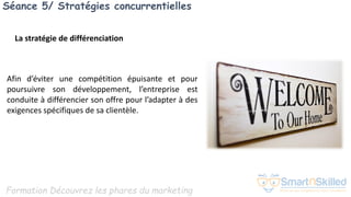 Formation Découvrez les phares du marketing
Séance 5/ Stratégies concurrentielles
Afin d’éviter une compétition épuisante et pour
poursuivre son développement, l’entreprise est
conduite à différencier son offre pour l’adapter à des
exigences spécifiques de sa clientèle.
La stratégie de différenciation
 