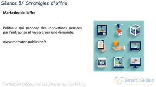 Formation Découvrez les phares du marketing
Séance 5/ Stratégies d'offre
Marketing de l’offre
Politique qui propose des innovations pensées
par l’entreprise et vise à créer une demande.
www.mercator-publicitor.fr
 