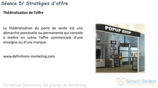 Formation Découvrez les phares du marketing
Séance 5/ Stratégies d'offre
Théâtralisation de l’offre
La théâtralisation du point de vente est une
démarche ponctuelle ou permanente qui consiste
à mettre en scène l’offre commerciale d’une
enseigne ou d’une marque.
www.definitions-marketing.com
 