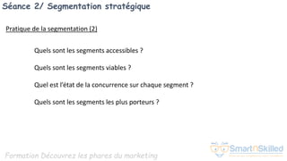 Formation Découvrez les phares du marketing
Séance 2/ Segmentation stratégique
Pratique de la segmentation (2)
Quels sont les segments accessibles ?
Quels sont les segments viables ?
Quel est l’état de la concurrence sur chaque segment ?
Quels sont les segments les plus porteurs ?
 