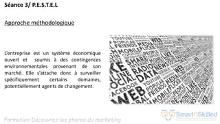 Formation Découvrez les phares du marketing
Séance 3/ P.E.S.T.E.L
Approche méthodologique
L’entreprise est un système économique
ouvert et soumis à des contingences
environnementales provenant de son
marché. Elle s’attache donc à surveiller
spécifiquement certains domaines,
potentiellement agents de changement.
 