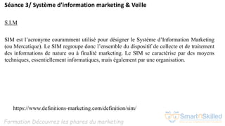 Formation Découvrez les phares du marketing
Séance 3/ Système d’information marketing & Veille
S.I.M
SIM est l’acronyme couramment utilisé pour désigner le Système d’Information Marketing
(ou Mercatique). Le SIM regroupe donc l’ensemble du dispositif de collecte et de traitement
des informations de nature ou à finalité marketing. Le SIM se caractérise par des moyens
techniques, essentiellement informatiques, mais également par une organisation.
https://www.definitions-marketing.com/definition/sim/
 