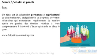 Formation Découvrez les phares du marketing
Séance 3/ études et panels
Panel
Un panel est un échantillon permanent et représentatif
de consommateurs, professionnels ou de points de ventes
volontaires qui transmettent régulièrement de manière
active ou passive des données relatives à leurs
comportements à la société d’étude ayant mis en place le
panel..
www.definitions-marketing.com
 
