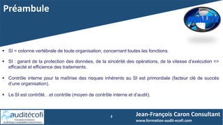 Préambule
3
 SI = colonne vertébrale de toute organisation, concernant toutes les fonctions.
 SI : garant de la protection des données, de la sincérité des opérations, de la vitesse d’exécution =>
efficacité et efficience des traitements.
 Contrôle interne pour la maîtrise des risques inhérents au SI est primordiale (facteur clé de succès
d’une organisation).
 Le SI est contrôlé…et contrôle (moyen de contrôle interne et d’audit).
Jean-François Caron Consultant
www.formation-audit-ecofi.com
 