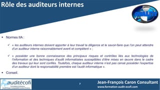 Rôle des auditeurs internes
7 Jean-François Caron Consultant
www.formation-audit-ecofi.com
 Normes IIA :
 « les auditeurs internes doivent apporter à leur travail la diligence et le savoir-faire que l’on peut attendre
d’un auditeur interne raisonnablement averti et compétent » ;
 « posséder une bonne connaissance des principaux risques et contrôles liés aux technologies de
l’information et des techniques d’audit informatisées susceptibles d’être mises en œuvre dans le cadre
des travaux qui leur sont confiés. Toutefois, chaque auditeur interne n’est pas censé posséder l’expertise
d’un auditeur dont la responsabilité première est l’audit informatique ».
 Conseil.
 