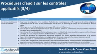Procédures d’audit sur les contrôles
applicatifs (3/4)
15 Jean-François Caron Consultant
www.formation-audit-ecofi.com
Points d’audit Procédures d’audit
Les données stockées sont
exactes et complètes
 Se procurer la configuration et les procédures d’utilisation des mots de passe et vérifier la présence de critères obligatoires
concernant les mots de passe, le renouvellement des mots de passe, le verrouillage du compte et la réutilisation des mots de
passe.
 Vérifier que des contrôle d’accès à distance sont conçus et fonctionnent efficacement.
 S’assurer que les utilisateurs ne peuvent exécuter que des fonctions spécifiques, conformément aux responsabilités inhérentes à
leur poste (accès fondé sur les rôles).
 Contrôler que des numéros d’identification utilisateur uniques ont été attribués à tous les utilisateurs, y compris les utilisateurs
privilégiés, et que les comptes utilisateurs et administrateurs ne sont pas partagés.
 S’assurer que la création et la modification des comptes utilisateurs sont dûment autorisées avant d’accorder ou de modifier
l’accès. (Les utilisateurs sont les utilisateurs privilégiés, les salariés, les sous-traitants, les fournisseurs et les intérimaires.).
 Vérifier que l’accès est supprimé immédiatement après la fin du contrat de travail.
 S’assurer que le propriétaire de l’application veille à ce qu’une revue semestrielle des comptes utilisateurs et système est effectuée
pour confirmer que l’accès aux données financières, applications et systèmes opérationnels critiques est correct et à jour.
 Vérifier que des mécanismes sont en place pour stocker des données hors-site dans un lieu sécurisé et à environnement contrôlé.
 