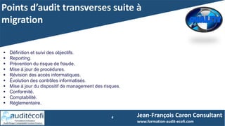 Points d’audit transverses suite à
migration
4 Jean-François Caron Consultant
www.formation-audit-ecofi.com
 Définition et suivi des objectifs.
 Reporting.
 Prévention du risque de fraude.
 Mise à jour de procédures.
 Révision des accès informatiques.
 Évolution des contrôles informatisés.
 Mise à jour du dispositif de management des risques.
 Conformité.
 Comptabilité.
 Réglementaire.
 
