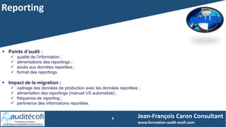 Reporting
6 Jean-François Caron Consultant
www.formation-audit-ecofi.com
 Points d’audit :
 qualité de l’information ;
 alimentations des reportings ;
 accès aux données reportées ;
 format des reportings.
 Impact de la migration :
 cadrage des données de production avec les données reportées ;
 alimentation des reportings (manuel VS automatisé) ;
 fréquence de reporting ;
 pertinence des informations reportées.
 