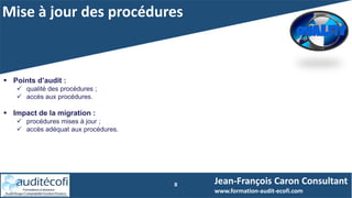 Mise à jour des procédures
8 Jean-François Caron Consultant
www.formation-audit-ecofi.com
 Points d’audit :
 qualité des procédures ;
 accès aux procédures.
 Impact de la migration :
 procédures mises à jour ;
 accès adéquat aux procédures.
 
