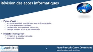 Révision des accès informatiques
9 Jean-François Caron Consultant
www.formation-audit-ecofi.com
 Points d’audit :
 accès personnalisé, en cohérence avec la fiche de poste ;
 accès aux personnes habilitées ;
 centralisation de la validation des accès ;
 cadrage entre les accès et les effectifs RH.
 Impact de la migration :
 révision de la procédure d’accès ;
 apurement des accès.
 