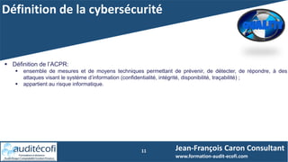 Définition de la cybersécurité
11
 Définition de l’ACPR:
 ensemble de mesures et de moyens techniques permettant de prévenir, de détecter, de répondre, à des
attaques visant le système d’information (confidentialité, intégrité, disponibilité, traçabilité) ;
 appartient au risque informatique.
Jean-François Caron Consultant
www.formation-audit-ecofi.com
 
