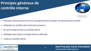 Principes généraux de
contrôle interne
4
 Implication de la gouvernance et du management pour impulser une dynamique de contrôle.
 Intégration du contrôle interne dans les processus.
 SI comme objet et levier du contrôle interne.
 Arbitrage entre coûts du contrôle interne et efficacité.
 Limites du contrôle interne.
Jean-François Caron Consultant
www.formation-audit-ecofi.com
 