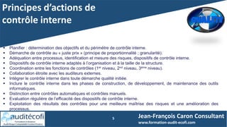 Principes d’actions de
contrôle interne
5
 Planifier : détermination des objectifs et du périmètre de contrôle interne.
 Démarche de contrôle au « juste prix » (principe de proportionnalité ; granularité).
 Adéquation entre processus, identification et mesure des risques, dispositifs de contrôle interne.
 Dispositifs de contrôle interne adaptés à l’organisation et à la taille de la structure.
 Coordination entre les fonctions de contrôles (1er niveau, 2nd niveau, 3ème niveau).
 Collaboration étroite avec les auditeurs externes.
 Intégrer le contrôle interne dans toute démarche qualité initiée.
 Inclure le contrôle interne dans les phases de construction, de développement, de maintenance des outils
informatiques.
 Distinction entre contrôles automatiques et contrôles manuels.
 Evaluation régulière de l’efficacité des dispositifs de contrôle interne.
 Exploitation des résultats des contrôles pour une meilleure maîtrise des risques et une amélioration des
processus.
Jean-François Caron Consultant
www.formation-audit-ecofi.com
 