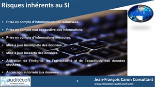 Risques inhérents au SI
8
 Prise en compte d’informations non autorisées.
 Prise en compte non exhaustive des informations.
 Prise en compte d’informations inexactes.
 Mise à jour incomplète des données.
 Mise à jour inexacte des données.
 Altération de l’intégrité, de l’exhaustivité et de l’exactitude des données
stockées.
 Accès non autorisés aux données.
Jean-François Caron Consultant
www.formation-audit-ecofi.com
 