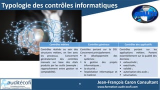Typologie des contrôles informatiques
9 Jean-François Caron Consultant
www.formation-audit-ecofi.com
Contrôles métiers Contrôles généraux Contrôles des applicatifs
Contrôles réalisés au sein des
structures métiers, en lien avec
les processus. Concernent
généralement des contrôles
manuels sur base des états
produits par les outils (exemple :
rapprochement entre gestion et
comptabilité).
Contrôles portant sur la DSI.
Concernent principalement :
 le développement des
systèmes ;
 la gestion des projets
informatiques ;
 la sécurité ;
 l’exploitation informatique et
le matériel.
Contrôles portant sur les
applications métiers. Portent
essentiellement sur la qualité des
données :
 exhaustivité ;
 exactitude ;
 validité ;
 autorisation des accès ;
 sécurisation.
 