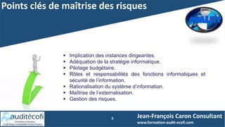 Points clés de maîtrise des risques
3
 Implication des instances dirigeantes.
 Adéquation de la stratégie informatique.
 Pilotage budgétaire.
 Rôles et responsabilités des fonctions informatiques et
sécurité de l’information.
 Rationalisation du système d’information.
 Maîtrise de l’externalisation.
 Gestion des risques.
Jean-François Caron Consultant
www.formation-audit-ecofi.com
 