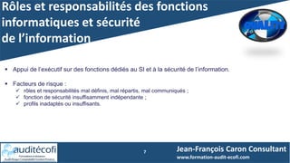 Rôles et responsabilités des fonctions
informatiques et sécurité
de l’information
7
 Appui de l’exécutif sur des fonctions dédiés au SI et à la sécurité de l’information.
 Facteurs de risque :
 rôles et responsabilités mal définis, mal répartis, mal communiqués ;
 fonction de sécurité insuffisamment indépendante ;
 profils inadaptés ou insuffisants.
Jean-François Caron Consultant
www.formation-audit-ecofi.com
 