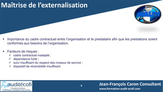 Maîtrise de l’externalisation
9
 Importance du cadre contractuel entre l’organisation et le prestataire afin que les prestations soient
conformes aux besoins de l’organisation.
 Facteurs de risques :
 cadre contractuel inadapté ;
 dépendance forte ;
 suivi insuffisant du respect des niveaux de service ;
 dispositif de réversibilité insuffisant.
Jean-François Caron Consultant
www.formation-audit-ecofi.com
 