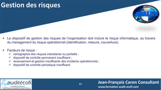 Gestion des risques
11
 Le dispositif de gestion des risques de l’organisation doit inclure le risque informatique, au travers
du management du risque opérationnel (identification, mesure, couverture).
 Facteurs de risque :
 cartographie des risques inexistante ou partielle ;
 dispositif de contrôle permanent insuffisant ;
 recensement et gestion insuffisants des incidents opérationnels ;
 dispositif de contrôle périodique insuffisant.
Jean-François Caron Consultant
www.formation-audit-ecofi.com
 