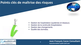 Points clés de maîtrise des risques
3
 Gestion de l’exploitation (systèmes et réseaux).
 Gestion de la continuité d’exploitation.
 Gestion des changements.
 Qualité des données.
Jean-François Caron Consultant
www.formation-audit-ecofi.com
 