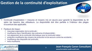 Gestion de la continuité d’exploitation
5
 Continuité d’exploitation = mesures et moyens mis en œuvre pour garantir la disponibilité du SI
selon les besoins des utilisateurs. La disponibilité doit être parfaite à l’intérieur des plages
d’ouverture des applicatifs.
 Facteurs de risque :
 mauvaise organisation de la continuité ;
 insuffisance dans l’identification des scénarios d’indisponibilité ;
 non-alignement de la continuité informatique avec la continuité métier ;
 protection insuffisante des moyens de production et de secours contre les accidents ;
 insuffisance des dispositifs de continuité ;
 tests insuffisants.
Jean-François Caron Consultant
www.formation-audit-ecofi.com
 