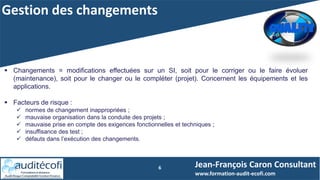 Gestion des changements
6
 Changements = modifications effectuées sur un SI, soit pour le corriger ou le faire évoluer
(maintenance), soit pour le changer ou le compléter (projet). Concernent les équipements et les
applications.
 Facteurs de risque :
 normes de changement inappropriées ;
 mauvaise organisation dans la conduite des projets ;
 mauvaise prise en compte des exigences fonctionnelles et techniques ;
 insuffisance des test ;
 défauts dans l’exécution des changements.
Jean-François Caron Consultant
www.formation-audit-ecofi.com
 