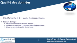 Qualité des données
7
 Objectif primordial du SI => que les données soient justes.
 Facteurs de risque :
 insuffisance de normalisation des données ;
 utilisation ou production d’information de données erronées ;
 défaut de contrôle de qualité des données.
Jean-François Caron Consultant
www.formation-audit-ecofi.com
 