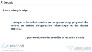 Prérequis
Aucun prérequis exigé...
...puisque la formation consiste en un apprentissage progressif des
notions en matière d’organisation informatique et des risques
associés…
...pour conclure sur les contrôles et les points d’audit.
 