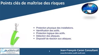 Points clés de maîtrise des risques
3
 Protection physique des installations.
 Identification des actifs.
 Protection logique des actifs.
 Détection des attaques.
 Dispositif de réaction aux attaques.
Jean-François Caron Consultant
www.formation-audit-ecofi.com
 