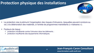 Protection physique des installations
4
 La protection vise à prémunir l’organisation des risques d’intrusions, lesquelles peuvent conduire au
vol, à la détérioration des matériels, à l’entrée de programmes malveillants (« malwares »).
 Facteurs de risque :
 protection insuffisante contre l’intrusion dans les bâtiments ;
 protection insuffisante des équipements informatiques.
Jean-François Caron Consultant
www.formation-audit-ecofi.com
 