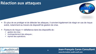 Réaction aux attaques
9
 En plus de se protéger et de détecter les attaques, il convient également de réagir en cas de risque
avéré, notamment au travers de dispositif de gestion de crise.
 Facteurs de risque => défaillance dans les dispositifs de :
 gestion de crise ;
 contingentement des attaques ;
 reprise des opérations.
Jean-François Caron Consultant
www.formation-audit-ecofi.com
 