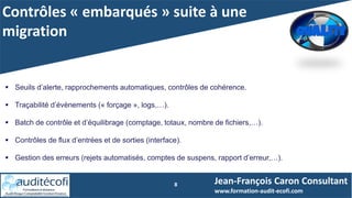 Contrôles « embarqués » suite à une
migration
8 Jean-François Caron Consultant
www.formation-audit-ecofi.com
 Seuils d’alerte, rapprochements automatiques, contrôles de cohérence.
 Traçabilité d’évènements (« forçage », logs,…).
 Batch de contrôle et d’équilibrage (comptage, totaux, nombre de fichiers,…).
 Contrôles de flux d’entrées et de sorties (interface).
 Gestion des erreurs (rejets automatisés, comptes de suspens, rapport d’erreur,…).
 