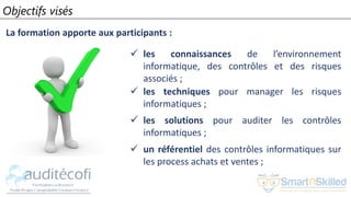 Objectifs visés
La formation apporte aux participants :
 les connaissances de l’environnement
informatique, des contrôles et des risques
associés ;
 les techniques pour manager les risques
informatiques ;
 les solutions pour auditer les contrôles
informatiques ;
 un référentiel des contrôles informatiques sur
les process achats et ventes ;
 