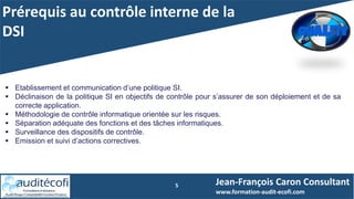 Prérequis au contrôle interne de la
DSI
5
 Etablissement et communication d’une politique SI.
 Déclinaison de la politique SI en objectifs de contrôle pour s’assurer de son déploiement et de sa
correcte application.
 Méthodologie de contrôle informatique orientée sur les risques.
 Séparation adéquate des fonctions et des tâches informatiques.
 Surveillance des dispositifs de contrôle.
 Emission et suivi d’actions correctives.
Jean-François Caron Consultant
www.formation-audit-ecofi.com
 