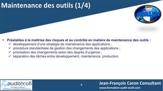 Maintenance des outils (1/4)
9
 Préalables à la maîtrise des risques et au contrôle en matière de maintenance des outils :
 développement d’une stratégie de maintenance des applications ;
 procédure standardisée de gestion des changements des applications ;
 priorisation des changements selon des degrés d’urgence ;
 séparation des tâches entre développement, maintenance, production.
Jean-François Caron Consultant
www.formation-audit-ecofi.com
 
