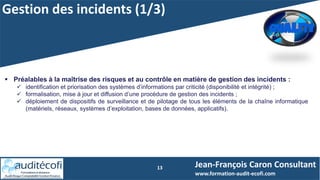 Gestion des incidents (1/3)
13
 Préalables à la maîtrise des risques et au contrôle en matière de gestion des incidents :
 identification et priorisation des systèmes d’informations par criticité (disponibilité et intégrité) ;
 formalisation, mise à jour et diffusion d’une procédure de gestion des incidents ;
 déploiement de dispositifs de surveillance et de pilotage de tous les éléments de la chaîne informatique
(matériels, réseaux, systèmes d’exploitation, bases de données, applicatifs).
Jean-François Caron Consultant
www.formation-audit-ecofi.com
 