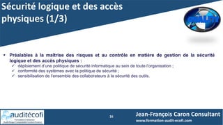 Sécurité logique et des accès
physiques (1/3)
16
 Préalables à la maîtrise des risques et au contrôle en matière de gestion de la sécurité
logique et des accès physiques :
 déploiement d’une politique de sécurité informatique au sein de toute l’organisation ;
 conformité des systèmes avec la politique de sécurité ;
 sensibilisation de l’ensemble des collaborateurs à la sécurité des outils.
Jean-François Caron Consultant
www.formation-audit-ecofi.com
 