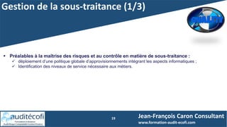 Gestion de la sous-traitance (1/3)
19
 Préalables à la maîtrise des risques et au contrôle en matière de sous-traitance :
 déploiement d’une politique globale d’approvisionnements intégrant les aspects informatiques ;
 Identification des niveaux de service nécessaire aux métiers.
Jean-François Caron Consultant
www.formation-audit-ecofi.com
 