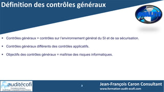 Définition des contrôles généraux
3 Jean-François Caron Consultant
www.formation-audit-ecofi.com
 Contrôles généraux = contrôles sur l’environnement général du SI et de sa sécurisation.
 Contrôles généraux différents des contrôles applicatifs.
 Objectifs des contrôles généraux = maîtrise des risques informatiques.
 