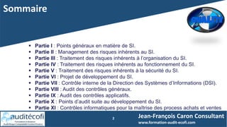 Sommaire
Jean-François Caron Consultant
www.formation-audit-ecofi.com
2
 Partie I : Points généraux en matière de SI.
 Partie II : Management des risques inhérents au SI.
 Partie III : Traitement des risques inhérents à l’organisation du SI.
 Partie IV : Traitement des risques inhérents au fonctionnement du SI.
 Partie V : Traitement des risques inhérents à la sécurité du SI.
 Partie VI : Projet de développement du SI.
 Partie VII : Contrôle interne de la Direction des Systèmes d’Informations (DSI).
 Partie VIII : Audit des contrôles généraux.
 Partie IX : Audit des contrôles applicatifs.
 Partie X : Points d’audit suite au développement du SI.
 Partie XI : Contrôles informatiques pour la maîtrise des process achats et ventes
 