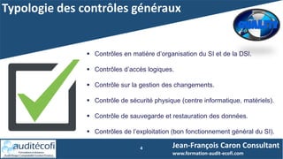 Typologie des contrôles généraux
4 Jean-François Caron Consultant
www.formation-audit-ecofi.com
 Contrôles en matière d’organisation du SI et de la DSI.
 Contrôles d’accès logiques.
 Contrôle sur la gestion des changements.
 Contrôle de sécurité physique (centre informatique, matériels).
 Contrôle de sauvegarde et restauration des données.
 Contrôles de l’exploitation (bon fonctionnement général du SI).
 