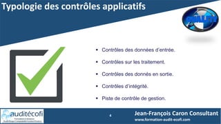 Typologie des contrôles applicatifs
4 Jean-François Caron Consultant
www.formation-audit-ecofi.com
 Contrôles des données d’entrée.
 Contrôles sur les traitement.
 Contrôles des donnés en sortie.
 Contrôles d’intégrité.
 Piste de contrôle de gestion.
 
