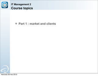 IT Management 2
            Course topics



                 ✦ Part 1 : market and clients




mercredi 26 mai 2010
 