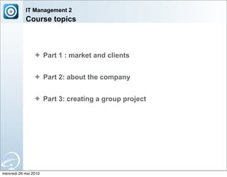 IT Management 2
            Course topics



                 ✦ Part 1 : market and clients


                 ✦ Part 2: about the company


                 ✦ Part 3: creating a group project




mercredi 26 mai 2010
 